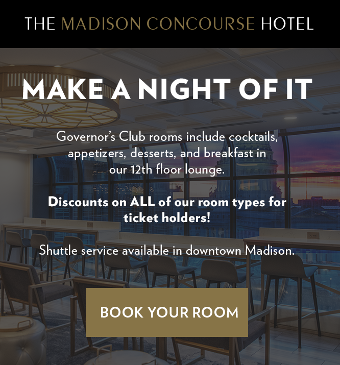 The Madison Concourse Hotel advertisment that says "Make a night of it". Govenor's Club rooms include cocktails, appetizers, desserts, and breakfast in our 12th floor lounge. Discounts on ALL of our room types for ticket holders! Shuttle service available in downtown Madison.